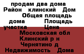 продам два дома › Район ­ клинский › Дом ­ 88 › Общая площадь дома ­ 250 › Площадь участка ­ 30 › Цена ­ 4 500 000 - Московская обл., Клинский р-н, Чернятино д. Недвижимость » Дома, коттеджи, дачи продажа   